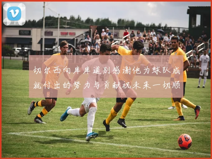 切尔西向库库道别感谢他为球队成就付出的努力与贡献祝未来一切顺利