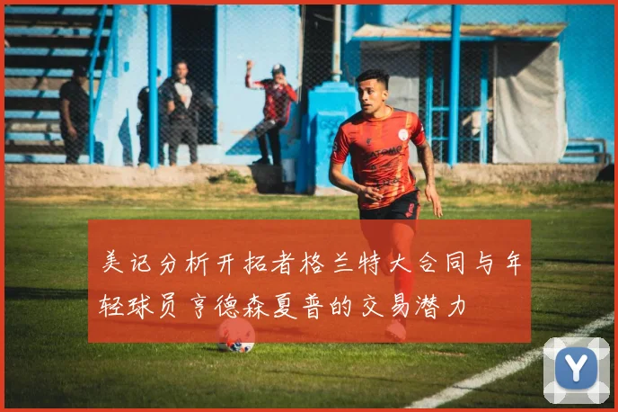 美记分析开拓者格兰特大合同与年轻球员亨德森夏普的交易潜力